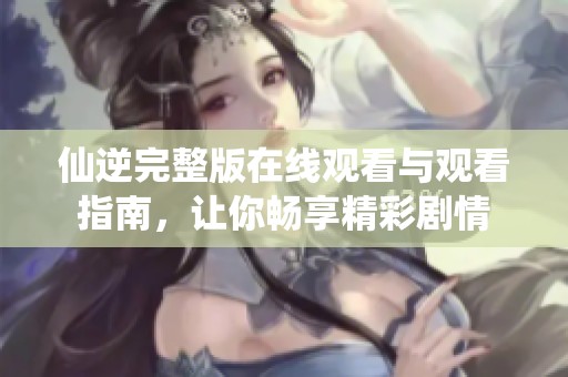 仙逆完整版在線觀看與觀看指南，讓你暢享精彩劇情