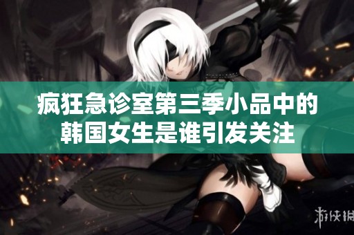 瘋狂急診室第三季小品中的韓國女生是誰引發(fā)關注