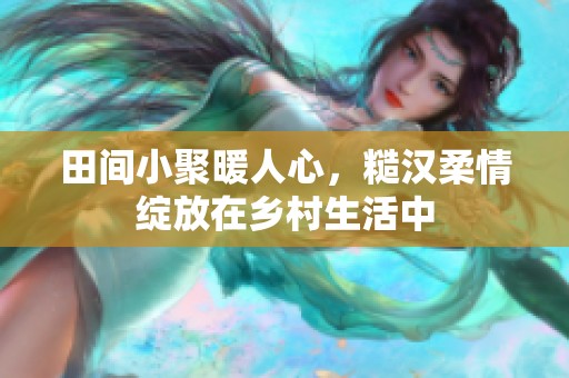 田間小聚暖人心，糙漢柔情綻放在鄉(xiāng)村生活中