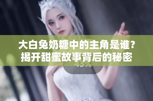 大白兔奶糖中的主角是誰？揭開甜蜜故事背后的秘密