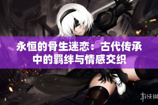 永恒的骨生迷戀：古代傳承中的羈絆與情感交織