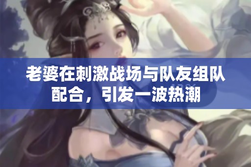 老婆在刺激戰(zhàn)場與隊(duì)友組隊(duì)配合，引發(fā)一波熱潮
