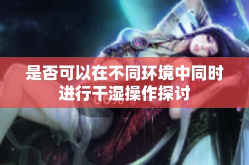 是否可以在不同環(huán)境中同時(shí)進(jìn)行干濕操作探討