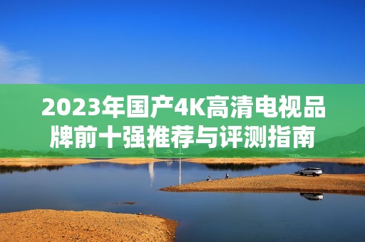 2023年國(guó)產(chǎn)4K高清電視品牌前十強(qiáng)推薦與評(píng)測(cè)指南