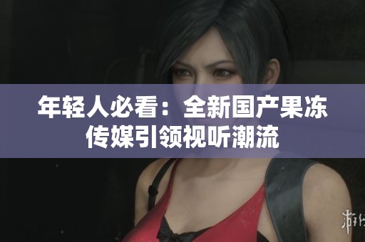 年輕人必看：全新國產(chǎn)果凍傳媒引領(lǐng)視聽潮流