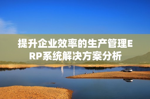 提升企業(yè)效率的生產管理ERP系統(tǒng)解決方案分析