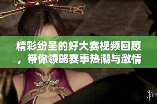 精彩紛呈的好大賽視頻回顧，帶你領(lǐng)略賽事熱潮與激情瞬間