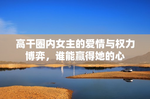 高干圈內(nèi)女主的愛情與權(quán)力博弈，誰能贏得她的心