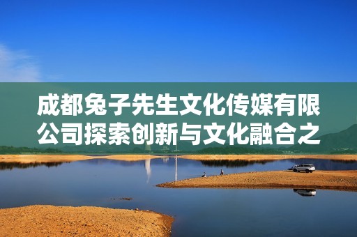 成都兔子先生文化傳媒有限公司探索創(chuàng)新與文化融合之路