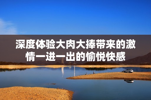 深度體驗(yàn)大肉大捧帶來(lái)的激情一進(jìn)一出的愉悅快感