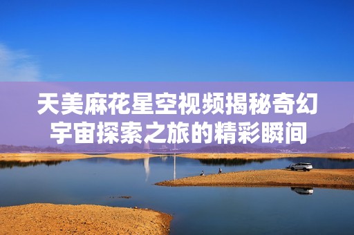 天美麻花星空視頻揭秘奇幻宇宙探索之旅的精彩瞬間