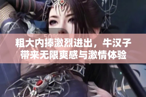 粗大內(nèi)捧激烈進(jìn)出，牛漢子帶來(lái)無(wú)限爽感與激情體驗(yàn)