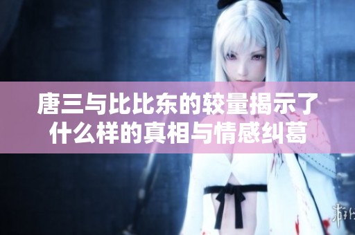 唐三與比比東的較量揭示了什么樣的真相與情感糾葛