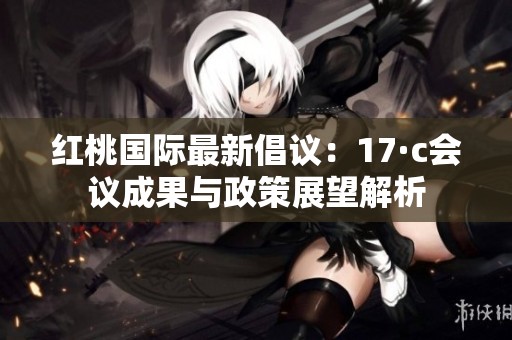 紅桃國(guó)際最新倡議：17·c會(huì)議成果與政策展望解析