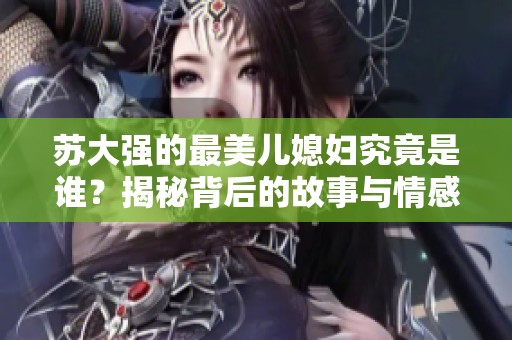 蘇大強(qiáng)的最美兒媳婦究竟是誰？揭秘背后的故事與情感糾葛