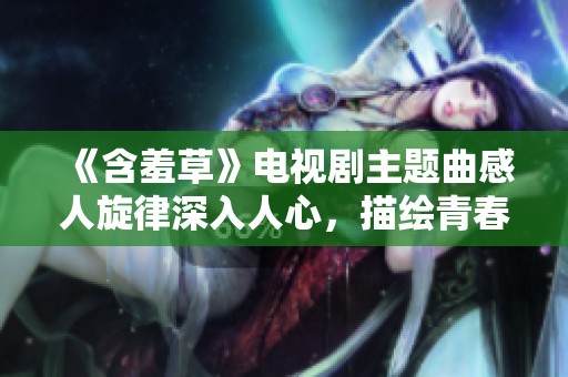 《含羞草》電視劇主題曲感人旋律深入人心，描繪青春微妙情感