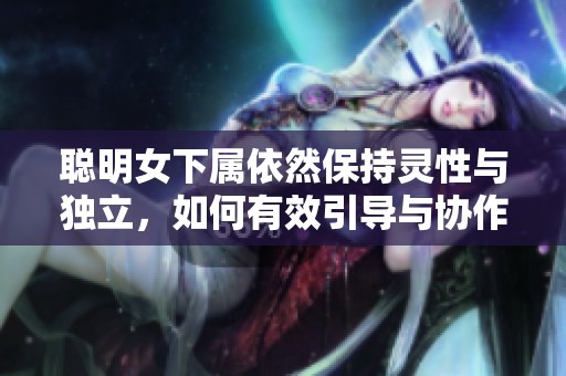 聰明女下屬依然保持靈性與獨(dú)立，如何有效引導(dǎo)與協(xié)作