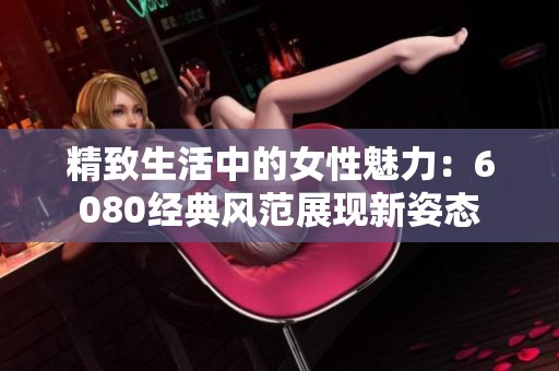 精致生活中的女性魅力：6080經(jīng)典風范展現(xiàn)新姿態(tài)