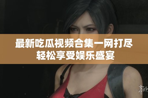 最新吃瓜視頻合集一網(wǎng)打盡 輕松享受娛樂盛宴