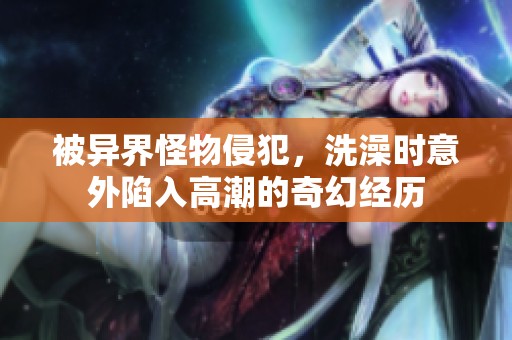 被異界怪物侵犯，洗澡時(shí)意外陷入高潮的奇幻經(jīng)歷