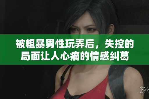 被粗暴男性玩弄后，失控的局面讓人心痛的情感糾葛