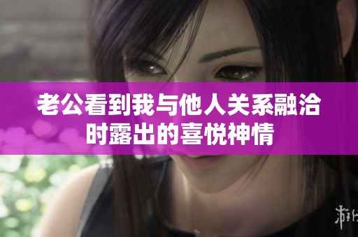 老公看到我與他人關(guān)系融洽時(shí)露出的喜悅神情