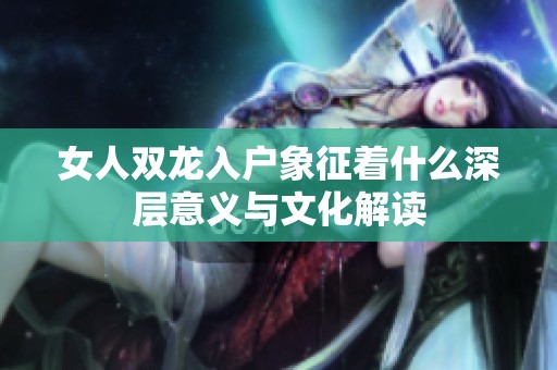 女人雙龍入戶象征著什么深層意義與文化解讀