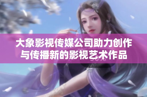 大象影視傳媒公司助力創(chuàng)作與傳播新的影視藝術(shù)作品