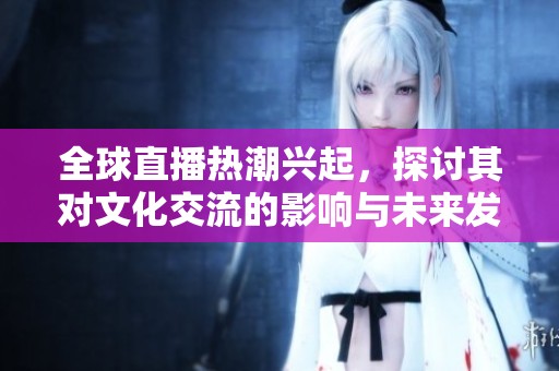 全球直播熱潮興起，探討其對文化交流的影響與未來發(fā)展