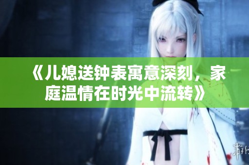 《兒媳送鐘表寓意深刻，家庭溫情在時(shí)光中流轉(zhuǎn)》