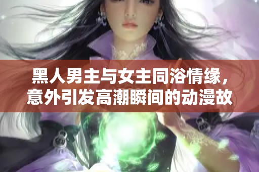 黑人男主與女主同浴情緣，意外引發(fā)高潮瞬間的動(dòng)漫故事