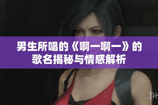 男生所唱的《啊一啊一》的歌名揭秘與情感解析
