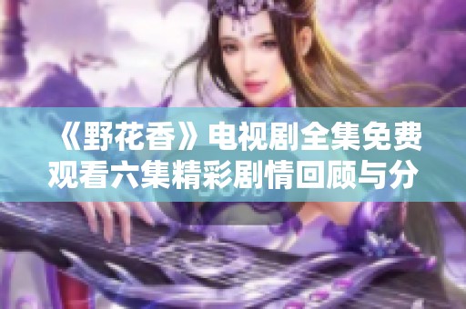 《野花香》電視劇全集免費觀看六集精彩劇情回顧與分析