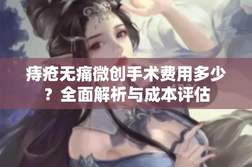 痔瘡無(wú)痛微創(chuàng)手術(shù)費(fèi)用多少？全面解析與成本評(píng)估