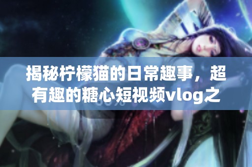 揭秘檸檬貓的日常趣事，超有趣的糖心短視頻vlog之旅