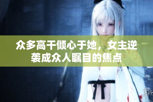 眾多高干傾心于她，女主逆襲成眾人矚目的焦點(diǎn)