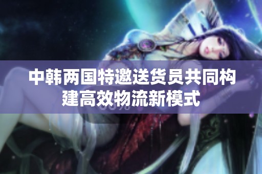 中韓兩國(guó)特邀送貨員共同構(gòu)建高效物流新模式