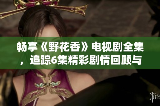 暢享《野花香》電視劇全集，追蹤6集精彩劇情回顧與分析