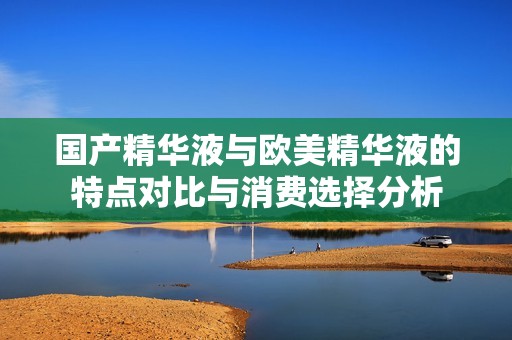 國產(chǎn)精華液與歐美精華液的特點(diǎn)對(duì)比與消費(fèi)選擇分析