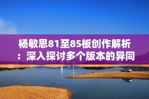 楊敏思81至85板創(chuàng)作解析：深入探討多個版本的異同與特色