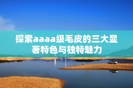 探索aaaa級(jí)毛皮的三大顯著特色與獨(dú)特魅力