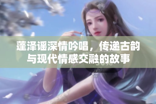 蓬澤謠深情吟唱，傳遞古韻與現(xiàn)代情感交融的故事