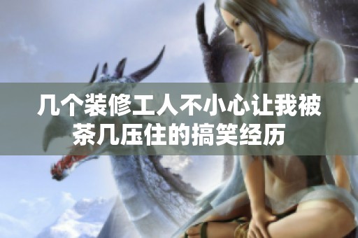 幾個裝修工人不小心讓我被茶幾壓住的搞笑經(jīng)歷