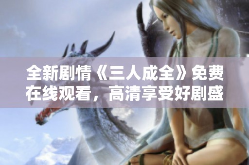 全新劇情《三人成全》免費(fèi)在線(xiàn)觀看，高清享受好劇盛宴