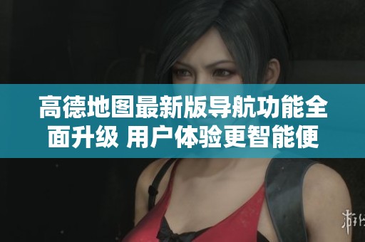 高德地圖最新版導航功能全面升級 用戶體驗更智能便捷