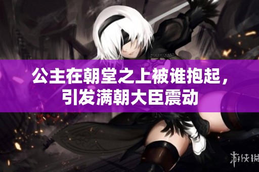 公主在朝堂之上被誰抱起，引發(fā)滿朝大臣震動(dòng)
