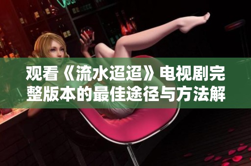 觀看《流水迢迢》電視劇完整版本的最佳途徑與方法解析