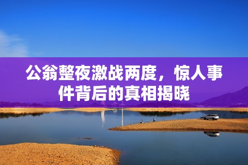 公翁整夜激戰(zhàn)兩度，驚人事件背后的真相揭曉