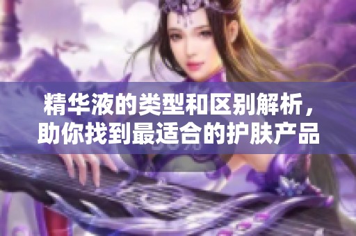精華液的類型和區(qū)別解析，助你找到最適合的護膚產(chǎn)品