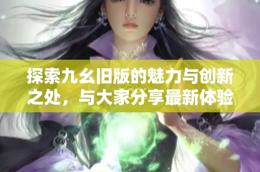探索九幺舊版的魅力與創(chuàng)新之處，與大家分享最新體驗與見解